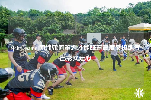 常州团建如何策划才能既有高度又接地气出彩又走心