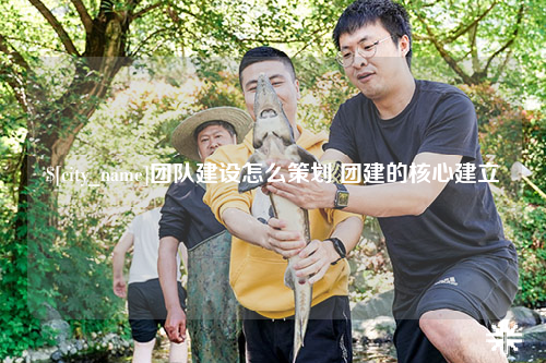常州团队建设怎么策划 团建的核心建立